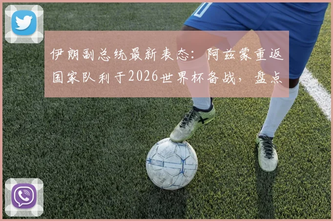伊朗副总统最新表态：阿兹蒙重返国家队利于2026世界杯备战，盘点事件始末与各方观点