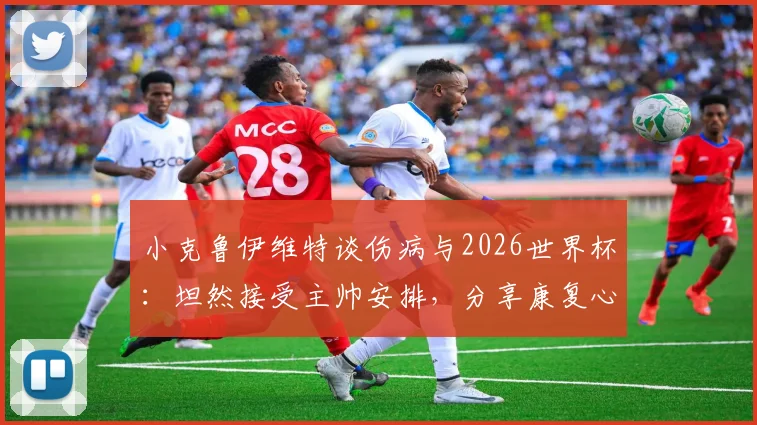 小克鲁伊维特谈伤病与2026世界杯：坦然接受主帅安排，分享康复心路历程与球迷关切问题解答