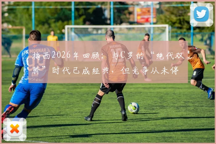 梅西2026年回顾:与C罗的“绝代双骄”时代已成经典,但竞争从未停止