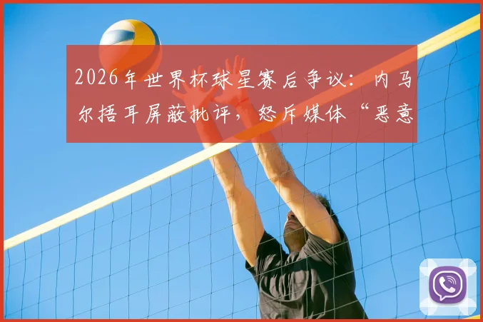 2026年世界杯球星赛后争议:内马尔捂耳屏蔽批评,怒斥媒体“恶意翻译”球员表情