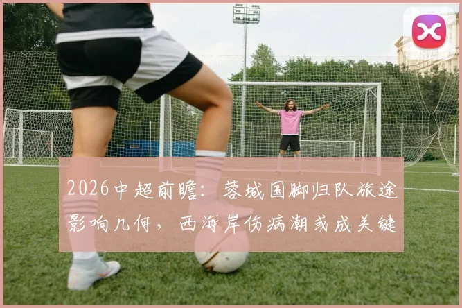 2026中超前瞻：蓉城国脚归队旅途影响几何，西海岸伤病潮或成关键胜负手