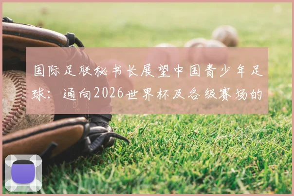 国际足联秘书长展望中国青少年足球：通向2026世界杯及各级赛场的成长路径解析