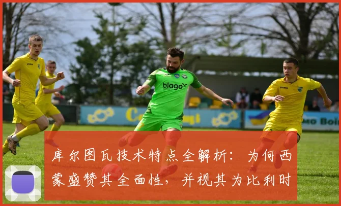库尔图瓦技术特点全解析：为何西蒙盛赞其全面性，并视其为比利时2026年世界杯争冠的关键基石？