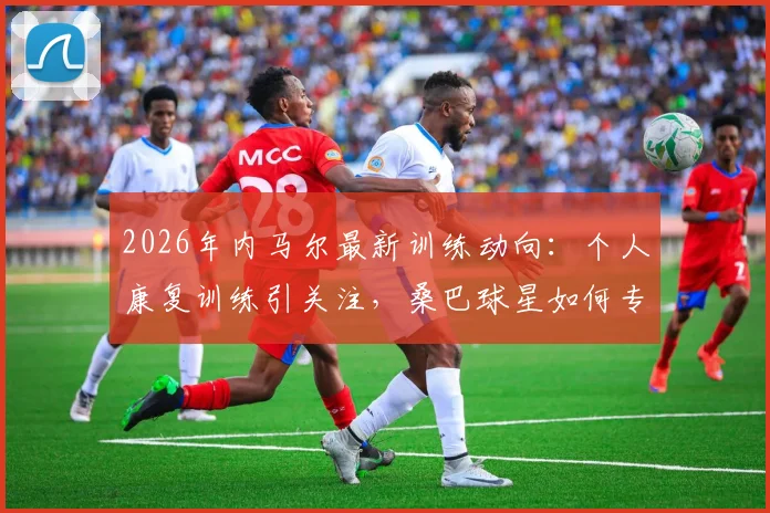 2026年内马尔最新训练动向:个人康复训练引关注,桑巴球星如何专注提升体能备战