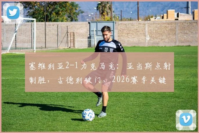 塞维利亚2-1力克马竞:亚当斯点射制胜,古德利破门,2026赛季关键战复盘