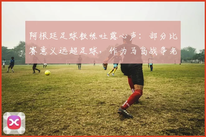 阿根廷足球教练吐露心声:部分比赛意义远超足球,作为马岛战争老兵我深感自豪