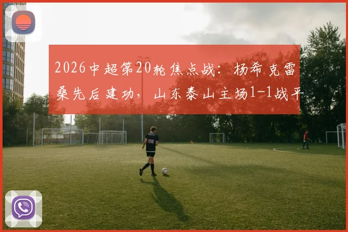 2026中超第20轮焦点战：杨希克雷桑先后建功，山东泰山主场1-1战平上海海港，全场技术统计与争议解读