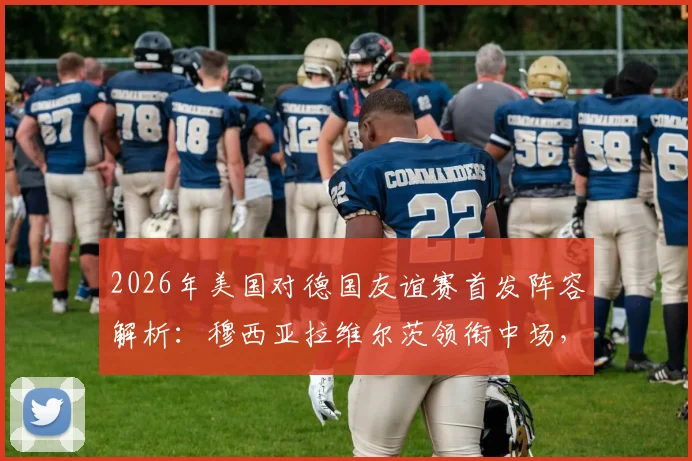 2026年美国对德国友谊赛首发阵容解析：穆西亚拉维尔茨领衔中场，萨内鲍曼出战看点十足，附直播指南