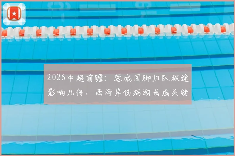 2026中超前瞻:蓉城国脚归队旅途影响几何,西海岸伤病潮或成关键胜负手