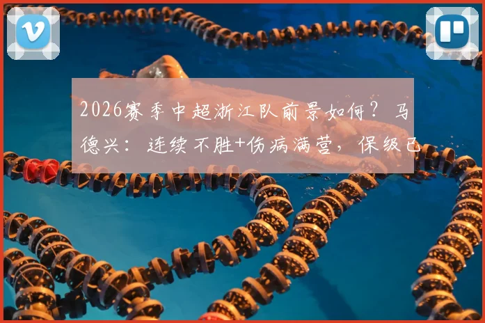 2026赛季中超浙江队前景如何？马德兴：连续不胜+伤病满营，保级已成最现实目标，附球队最新伤病名单分析