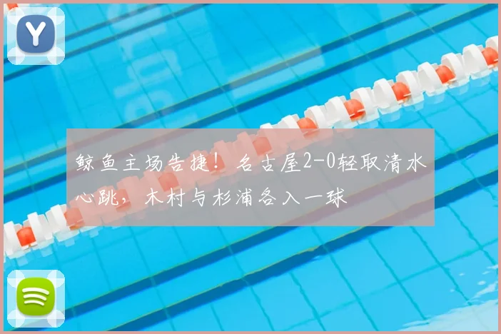 鲸鱼主场告捷!名古屋2-0轻取清水心跳,木村与杉浦各入一球