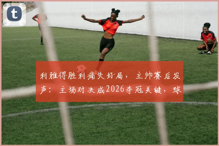 利雅得胜利痛失好局，主帅赛后发声：主场对决成2026夺冠关键，球队亟待解决防守问题