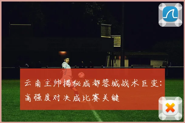 云南主帅揭秘成都蓉城战术巨变：高强度对决成比赛关键