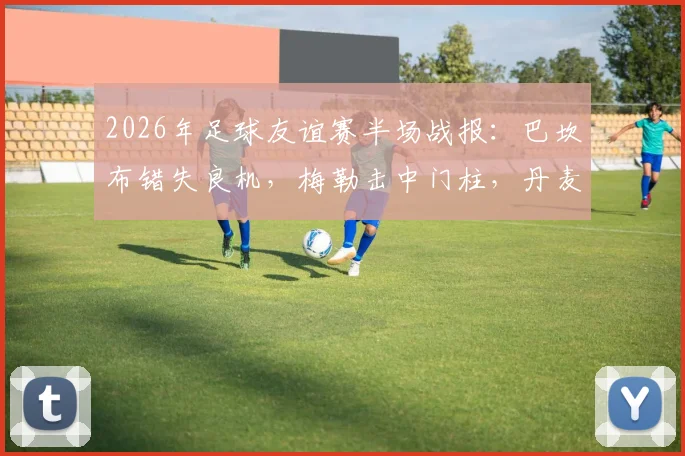 2026年足球友谊赛半场战报：巴坎布错失良机，梅勒击中门柱，丹麦暂平民主刚果