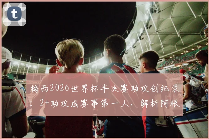 梅西2026世界杯半决赛助攻创纪录:2+助攻成赛事第一人,解析阿根廷队长关键表现