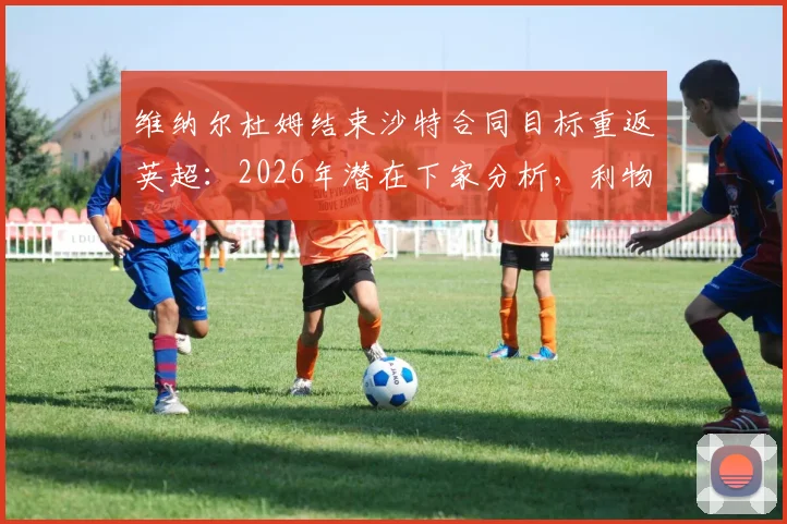 维纳尔杜姆结束沙特合同目标重返英超:2026年潜在下家分析,利物浦是否还会要他?