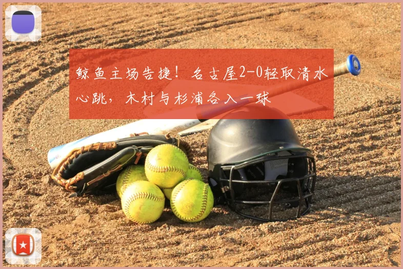鲸鱼主场告捷！名古屋2-0轻取清水心跳，木村与杉浦各入一球