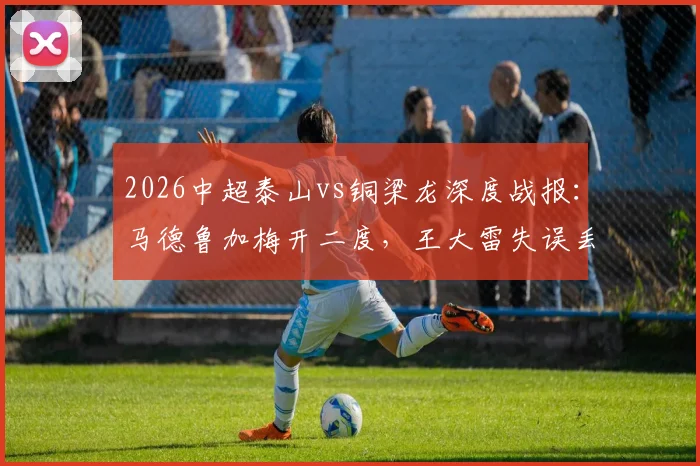 2026中超泰山vs铜梁龙深度战报：马德鲁加梅开二度，王大雷失误丢球成比赛转折点，附完整赛事解析与球员表现点评