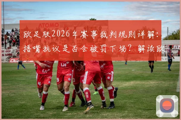 欧足联2026年赛事裁判规则详解：捂嘴抗议是否会被罚下场？解读欧冠等赛事最新判罚尺度