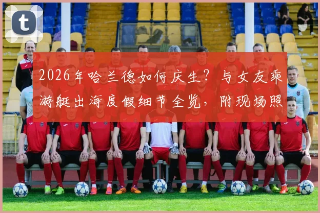 2026年哈兰德如何庆生?与女友乘游艇出海度假细节全览,附现场照片及地点揭秘