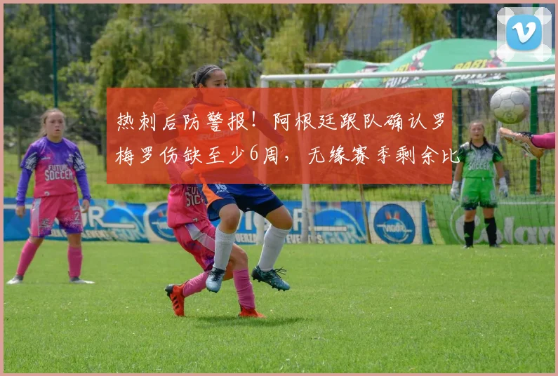 热刺后防警报！阿根廷跟队确认罗梅罗伤缺至少6周，无缘赛季剩余比赛，2026年复出时间线解读