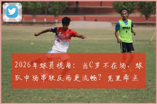 2026年球员视角：当C罗不在场，球队中场串联反而更流畅？克里希点出关键矛盾