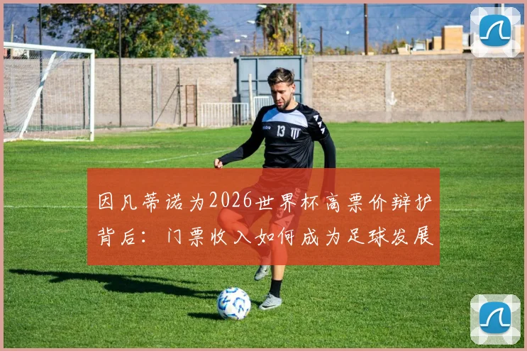因凡蒂诺为2026世界杯高票价辩护背后：门票收入如何成为足球发展唯一创收，全部用于足球的真相解析