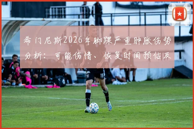 希门尼斯2026年脚踝严重肿胀伤势分析：可能伤情、恢复时间预估及对其职业生涯影响解读