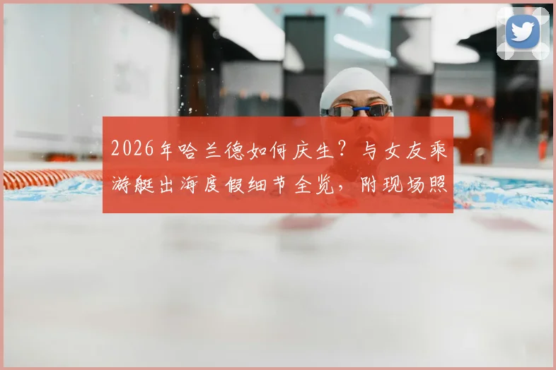 2026年哈兰德如何庆生？与女友乘游艇出海度假细节全览，附现场照片及地点揭秘