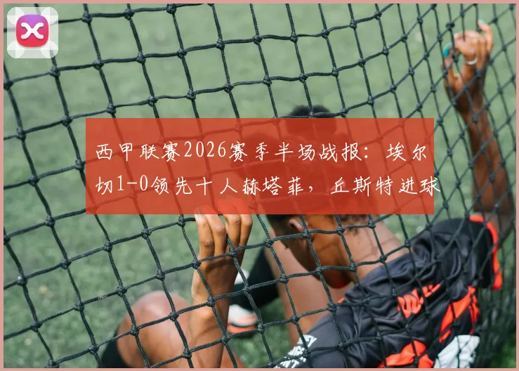 西甲联赛2026赛季半场战报:埃尔切1-0领先十人赫塔菲,丘斯特进球杰内红牌事件分析