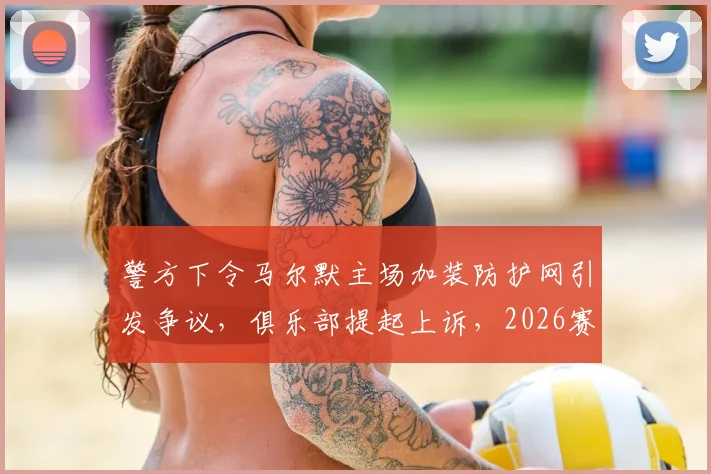 警方下令马尔默主场加装防护网引发争议，俱乐部提起上诉，2026赛季安全与观赛体验如何平衡