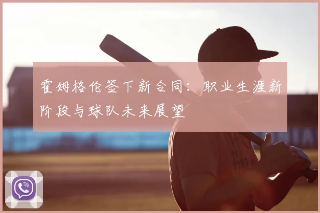 霍姆格伦签下新合同：职业生涯新阶段与球队未来展望