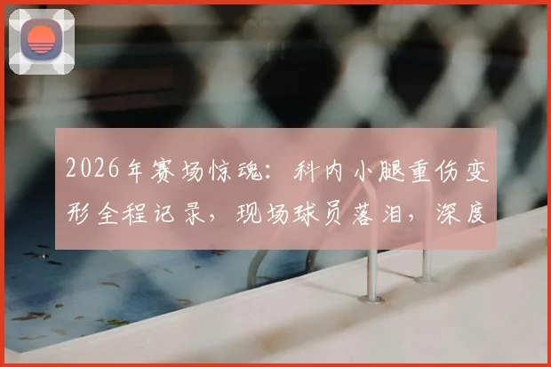 2026年赛场惊魂:科内小腿重伤变形全程记录,现场球员落泪,深度分析运动损伤预防