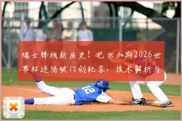 瑞士锋线新历史！巴尔加斯2026世界杯连场破门创纪录，技术解析与瑞士队攻击力展望