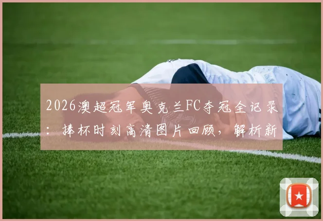2026澳超冠军奥克兰FC夺冠全记录：捧杯时刻高清图片回顾，解析新王诞生对联赛的影响