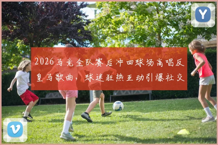 2026马竞全队赛后冲回球场高唱反皇马歌曲,球迷狂热互动引爆社交媒体