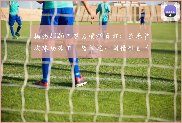梅西2026年赛后哽咽真相:亲承首次球场落泪,皆因这一刻情难自已(附采访原话)