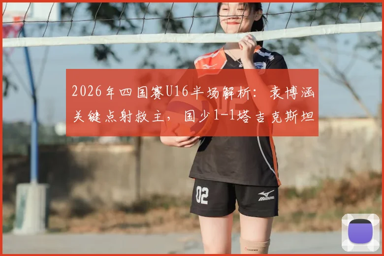 2026年四国赛U16半场解析:袁博涵关键点射救主,国少1-1塔吉克斯坦暴露哪些问题?
