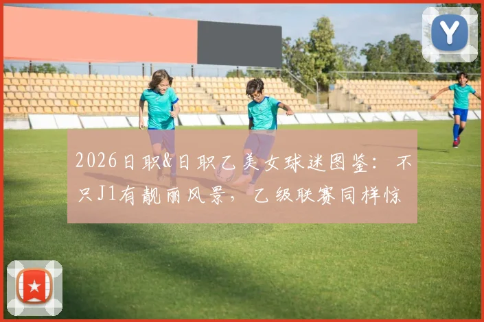 2026日职&日职乙美女球迷图鉴:不只J1有靓丽风景,乙级联赛同样惊艳,附各队人气女球迷风格解析