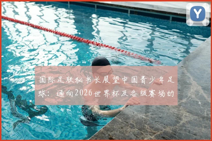 国际足联秘书长展望中国青少年足球：通向2026世界杯及各级赛场的成长路径解析