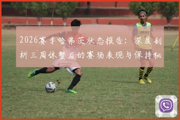 2026赛季哈弗茨状态报告:深度剖析三周休整后的赛场表现与保持秘诀