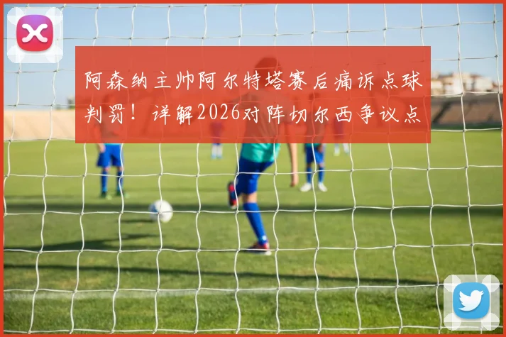 阿森纳主帅阿尔特塔赛后痛诉点球判罚！详解2026对阵切尔西争议点球，马杜埃凯被犯规录像慢镜回顾