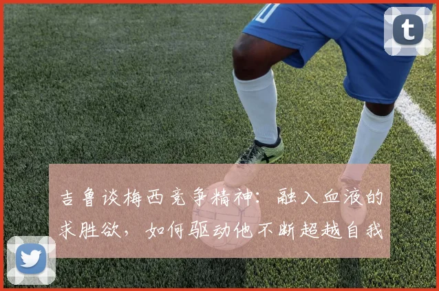 吉鲁谈梅西竞争精神：融入血液的求胜欲，如何驱动他不断超越自我至2026？