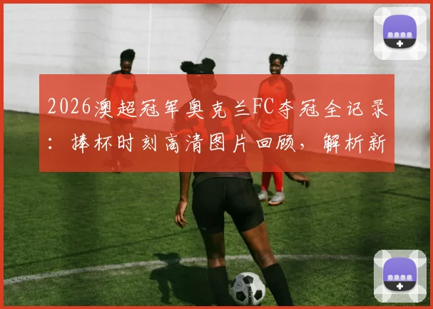 2026澳超冠军奥克兰FC夺冠全记录:捧杯时刻高清图片回顾,解析新王诞生对联赛的影响