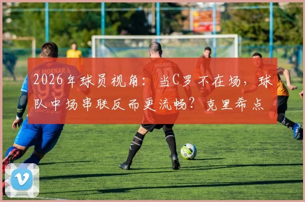 2026年球员视角:当C罗不在场,球队中场串联反而更流畅?克里希点出关键矛盾