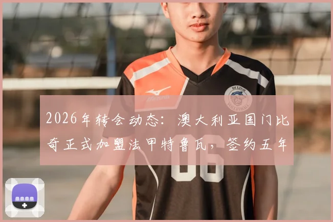 2026年转会动态:澳大利亚国门比奇正式加盟法甲特鲁瓦,签约五年详情与球队前景解读