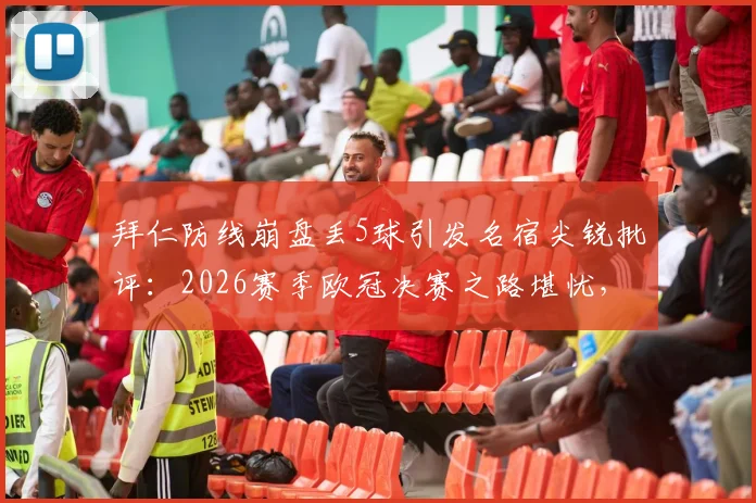 拜仁防线崩盘丢5球引发名宿尖锐批评：2026赛季欧冠决赛之路堪忧，世界级后防标准何在？