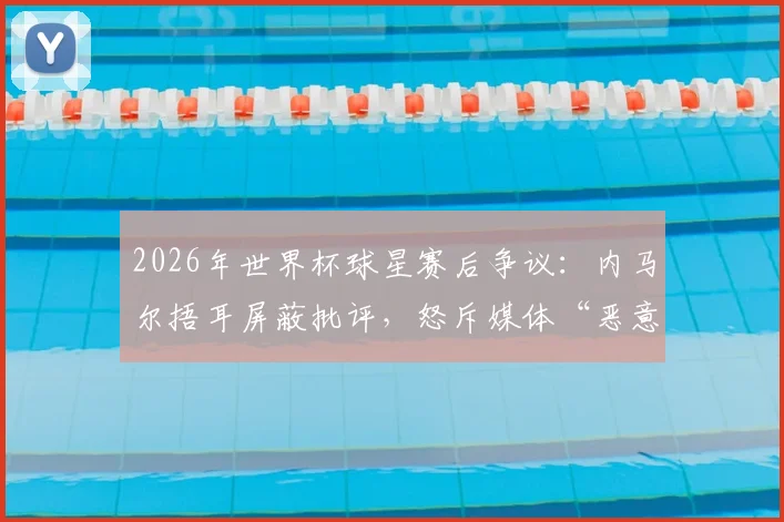 2026年世界杯球星赛后争议：内马尔捂耳屏蔽批评，怒斥媒体“恶意翻译”球员表情