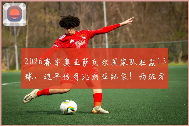 2026赛季奥亚萨瓦尔国家队狂轰13球，追平传奇比利亚纪录！西班牙新7号火力全开解析