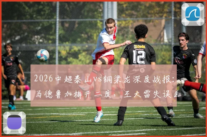 2026中超泰山vs铜梁龙深度战报:马德鲁加梅开二度,王大雷失误丢球成比赛转折点,附完整赛事解析与球员表现点评